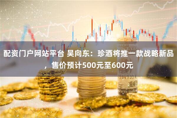 配资门户网站平台 吴向东：珍酒将推一款战略新品，售价预计500元至600元