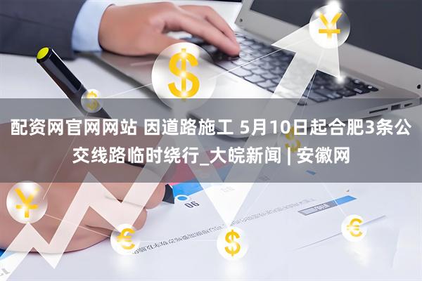 配资网官网网站 因道路施工 5月10日起合肥3条公交线路临时绕行_大皖新闻 | 安徽网