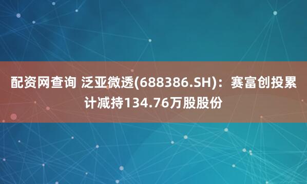 配资网查询 泛亚微透(688386.SH):赛富创投累计减持134.76万股股份