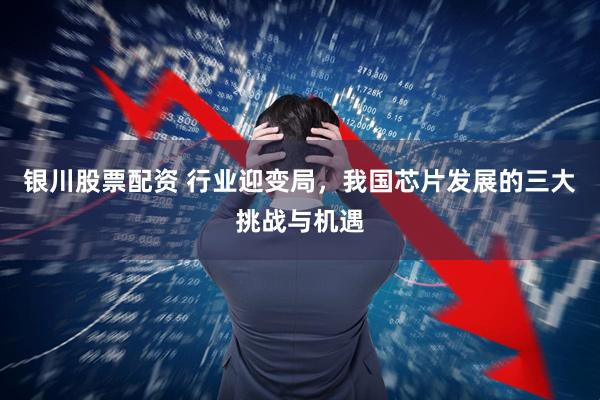 银川股票配资 行业迎变局,我国芯片发展的三大挑战与机遇