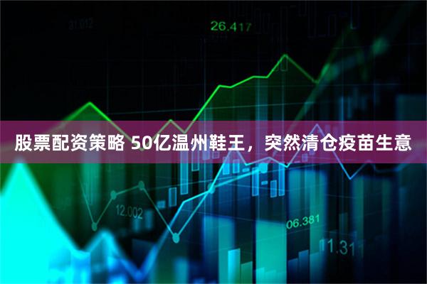 股票配资策略 50亿温州鞋王,突然清仓疫苗生意