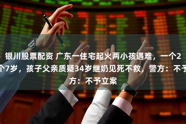银川股票配资 广东一住宅起火两小孩遇难,一个2岁一个7岁,孩子父亲质疑34岁继奶见死不救,警方:不予立案