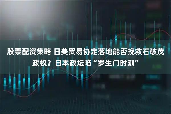 股票配资策略 日美贸易协定落地能否挽救石破茂政权？日本政坛陷“罗生门时刻”