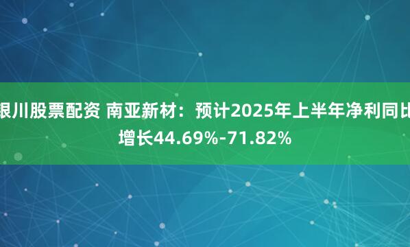 银川股票配资 南亚新材:预计2025年上半年净利同比增长44.69%-71.82%