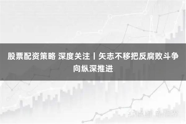 股票配资策略 深度关注丨矢志不移把反腐败斗争向纵深推进