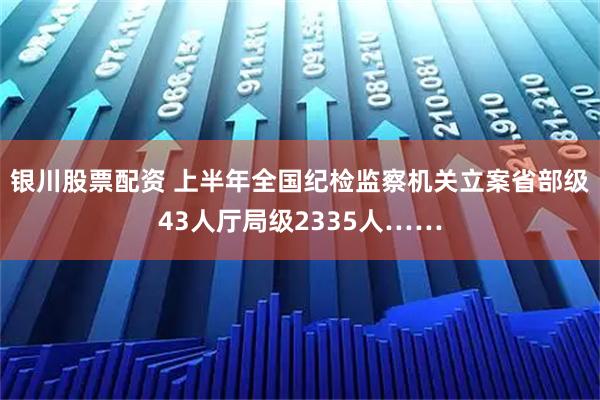 银川股票配资 上半年全国纪检监察机关立案省部级43人厅局级2335人……