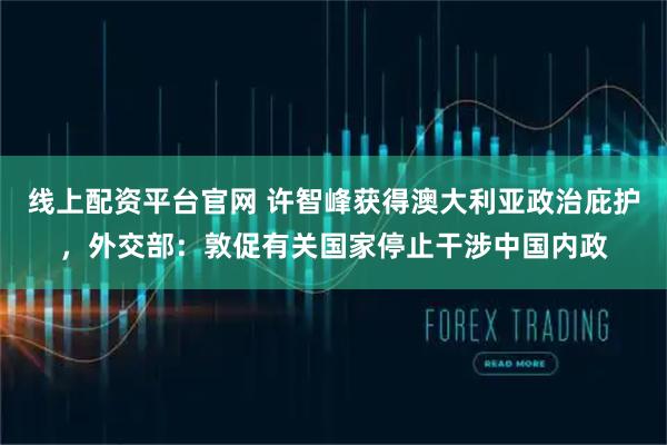 线上配资平台官网 许智峰获得澳大利亚政治庇护,外交部:敦促有关国家停止干涉中国内政