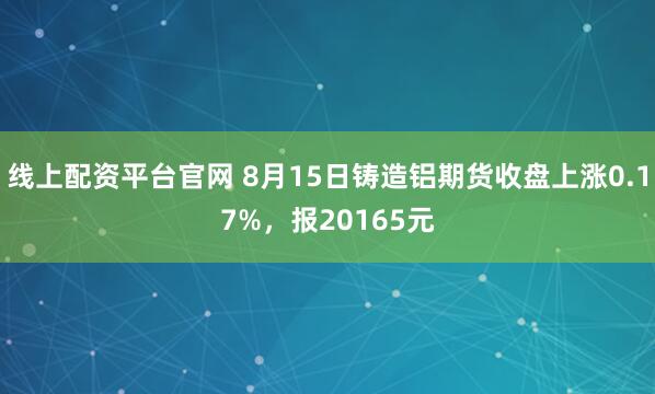 线上配资平台官网 8月15日铸造铝期货收盘上涨0.17%，报20165元