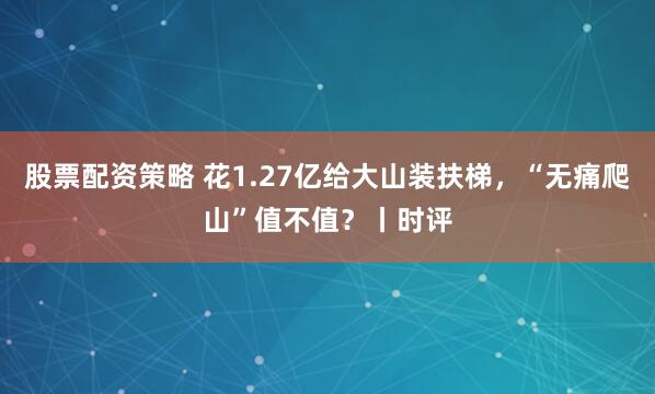 股票配资策略 花1.27亿给大山装扶梯,“无痛爬山”值不值?丨时评