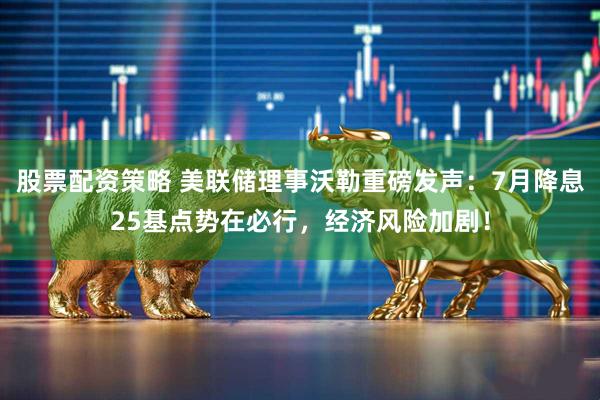 股票配资策略 美联储理事沃勒重磅发声:7月降息25基点势在必行,经济风险加剧!