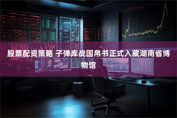 股票配资策略 子弹库战国帛书正式入藏湖南省博物馆