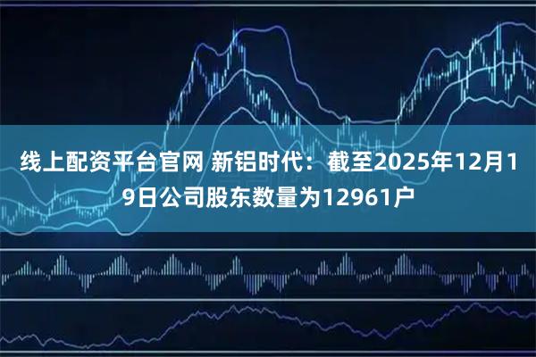 线上配资平台官网 新铝时代：截至2025年12月19日公司股东数量为12961户