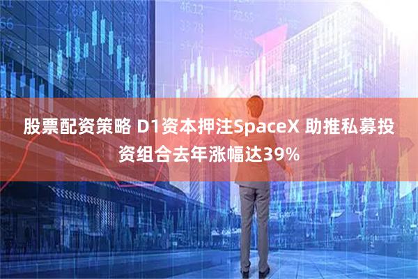 股票配资策略 D1资本押注SpaceX 助推私募投资组合去年涨幅达39%